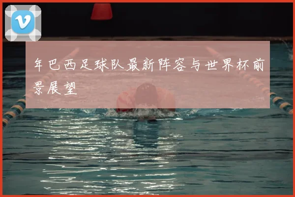 年巴西足球队最新阵容与世界杯前景展望