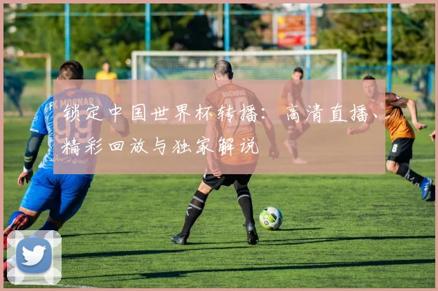 锁定中国世界杯转播：高清直播、精彩回放与独家解说